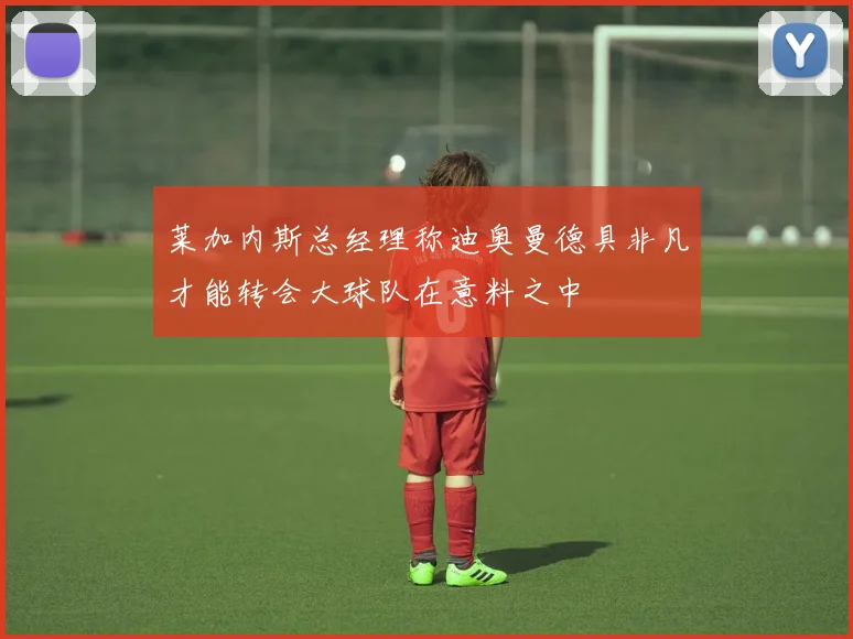 莱加内斯总经理称迪奥曼德具非凡才能转会大球队在意料之中