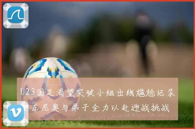 U23国足渴望突破小组出线尴尬记录安东尼奥与弟子全力以赴迎战挑战