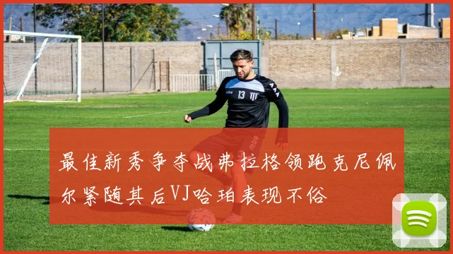 最佳新秀争夺战弗拉格领跑克尼佩尔紧随其后VJ哈珀表现不俗