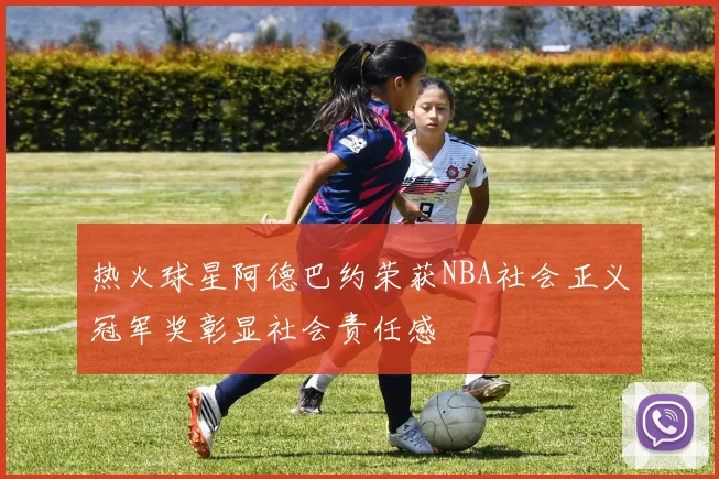 热火球星阿德巴约荣获NBA社会正义冠军奖彰显社会责任感