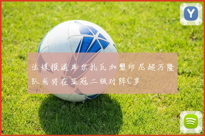 法媒报道库尔扎瓦加盟印尼超万隆队或将在亚冠二级对阵C罗
