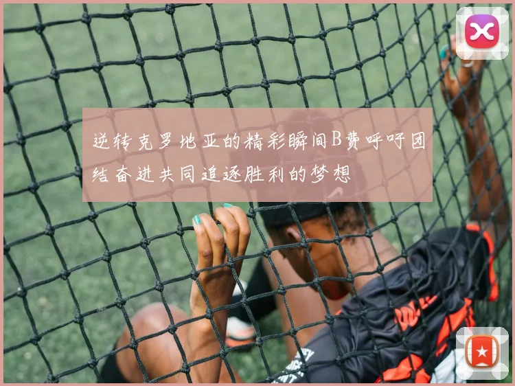逆转克罗地亚的精彩瞬间B费呼吁团结奋进共同追逐胜利的梦想