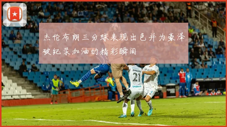 杰伦布朗三分球表现出色并为豪泽破纪录加油的精彩瞬间