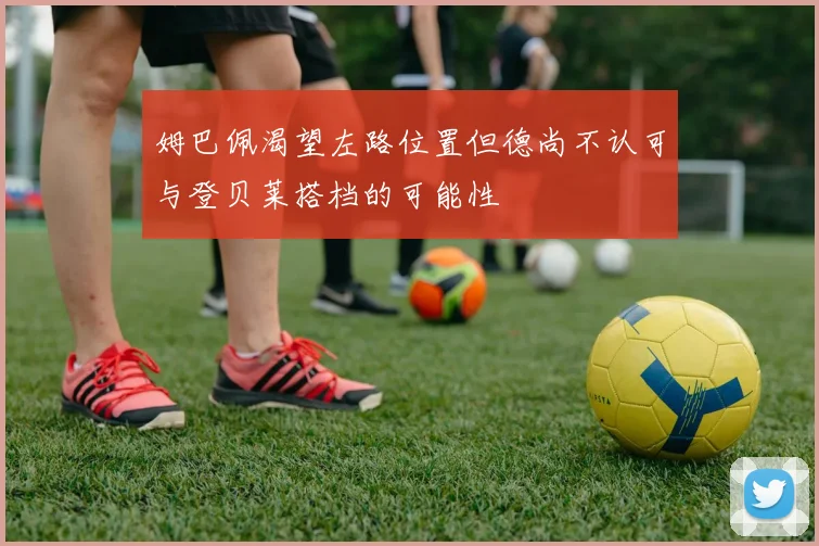 姆巴佩渴望左路位置但德尚不认可与登贝莱搭档的可能性