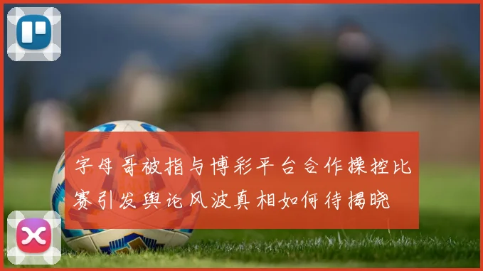 字母哥被指与博彩平台合作操控比赛引发舆论风波真相如何待揭晓