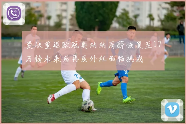 曼联重返欧冠奥纳纳周薪恢复至17万镑未来或再度外租面临挑战