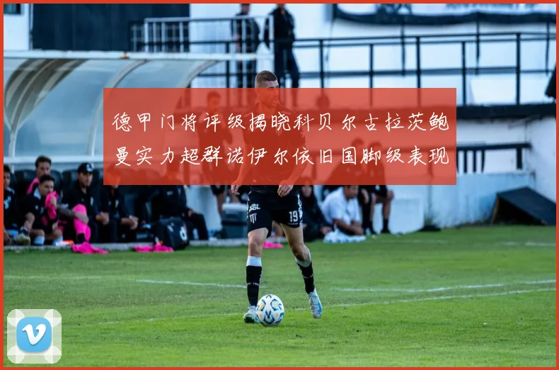 德甲门将评级揭晓科贝尔古拉茨鲍曼实力超群诺伊尔依旧国脚级表现引关注