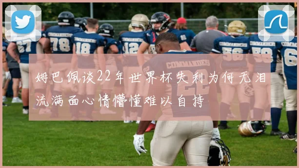 姆巴佩谈22年世界杯失利为何无泪流满面心情懵懂难以自持