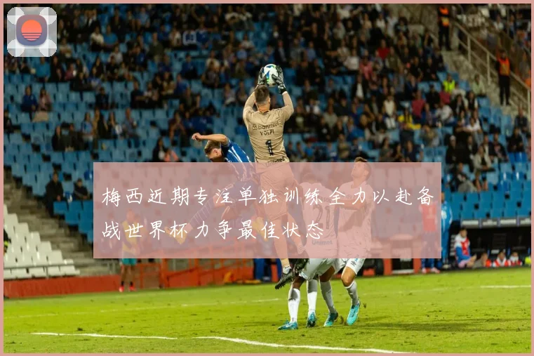 梅西近期专注单独训练全力以赴备战世界杯力争最佳状态