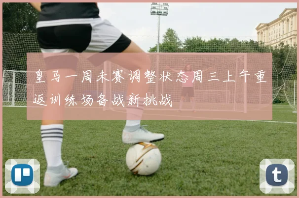 皇马一周未赛调整状态周三上午重返训练场备战新挑战