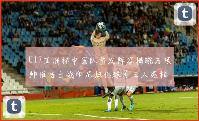 U17亚洲杯中国队首发阵容揭晓万项帅惟浩出战印尼归化球员三人亮相