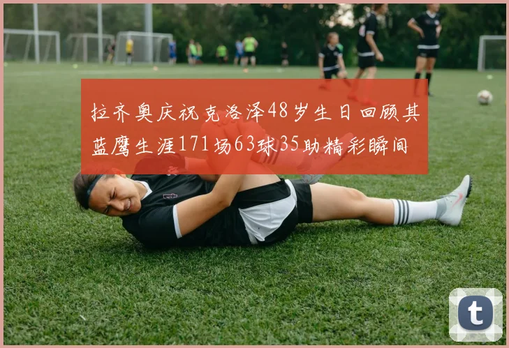 拉齐奥庆祝克洛泽48岁生日回顾其蓝鹰生涯171场63球35助精彩瞬间