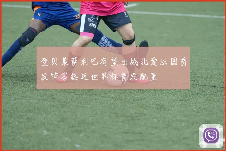 登贝莱萨利巴有望出战北爱法国首发阵容接近世界杯首发配置