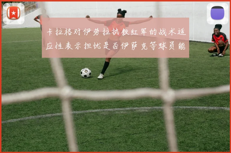 卡拉格对伊劳拉执教红军的战术适应性表示担忧是否伊萨克等球员能融入