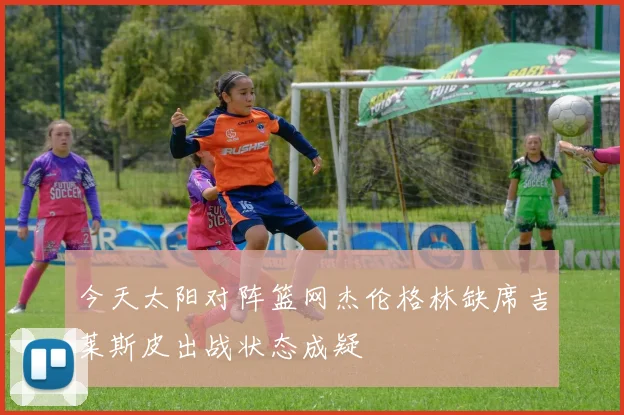今天太阳对阵篮网杰伦格林缺席吉莱斯皮出战状态成疑