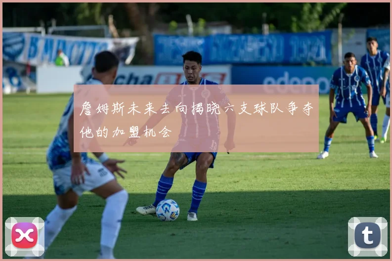 詹姆斯未来去向揭晓六支球队争夺他的加盟机会