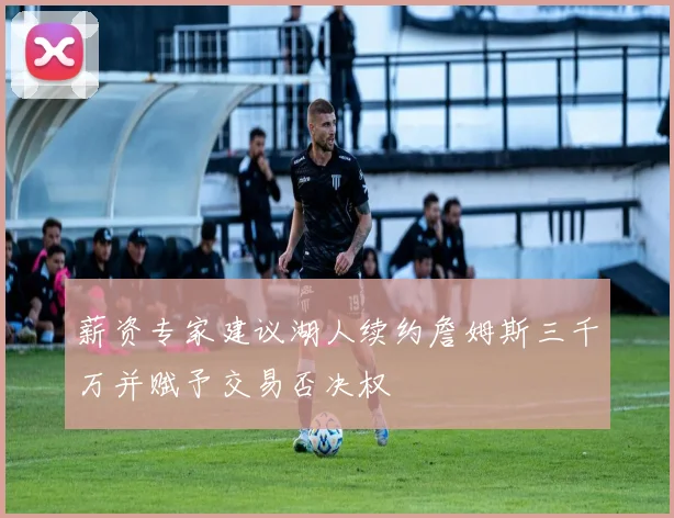 薪资专家建议湖人续约詹姆斯三千万并赋予交易否决权