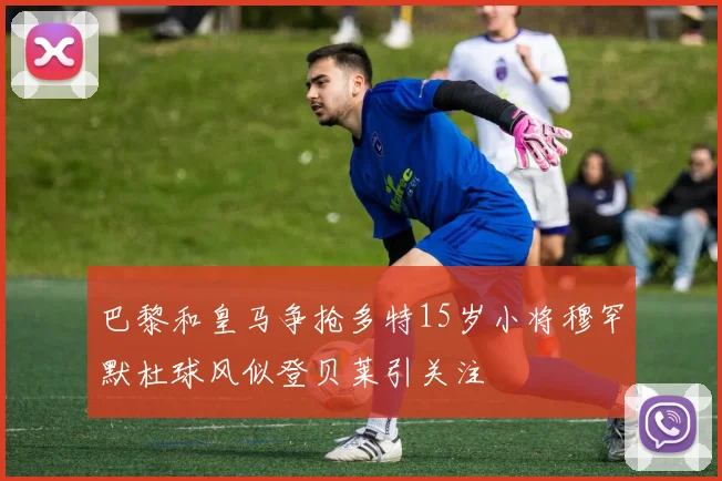 巴黎和皇马争抢多特15岁小将穆罕默杜球风似登贝莱引关注