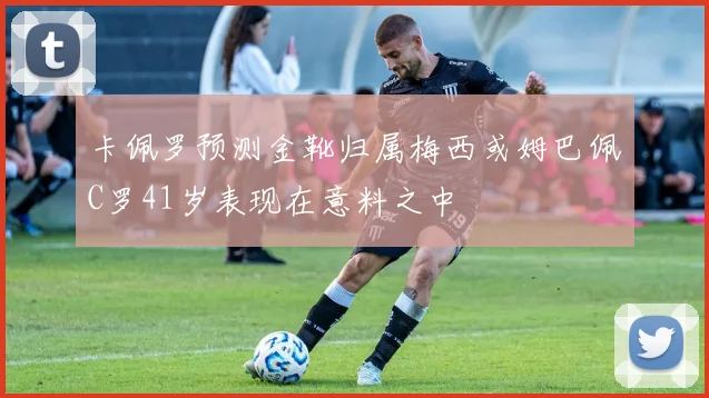 卡佩罗预测金靴归属梅西或姆巴佩C罗41岁表现在意料之中
