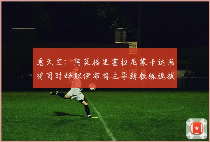 意天空：阿莱格里富拉尼蒙卡达或将同时辞职伊布将主导新教练选拔工作