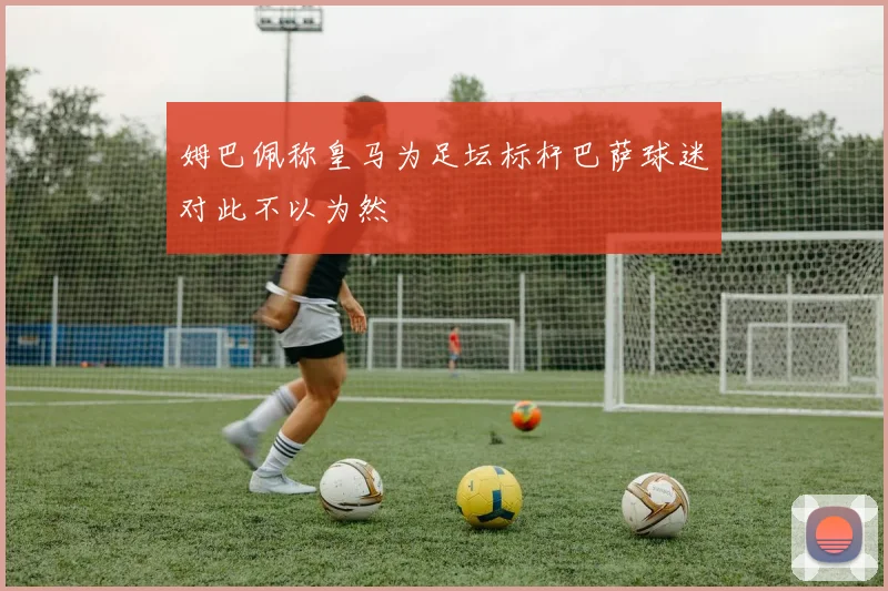 姆巴佩称皇马为足坛标杆巴萨球迷对此不以为然