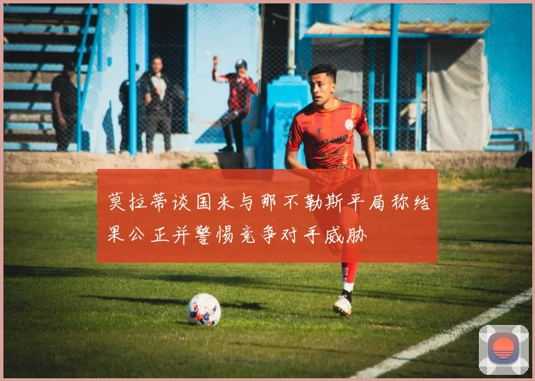 莫拉蒂谈国米与那不勒斯平局称结果公正并警惕竞争对手威胁