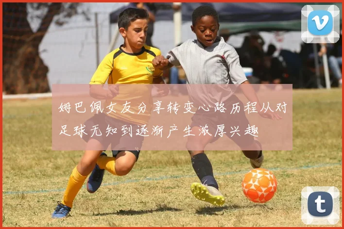 姆巴佩女友分享转变心路历程从对足球无知到逐渐产生浓厚兴趣